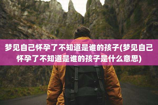 梦见自己怀孕了不知道是谁的孩子(梦见自己怀孕了不知道是谁的孩子是什么意思)