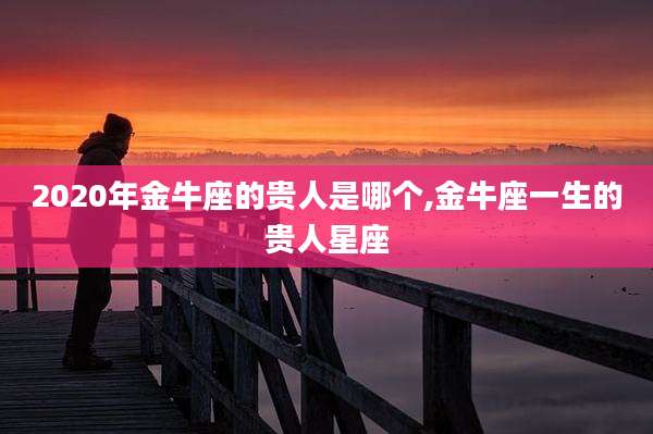 2020年金牛座的贵人是哪个,金牛座一生的贵人星座