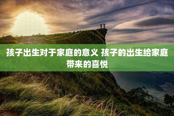 孩子出生对于家庭的意义 孩子的出生给家庭带来的喜悦