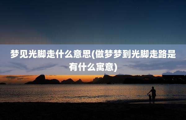 梦见光脚走什么意思(做梦梦到光脚走路是有什么寓意)
