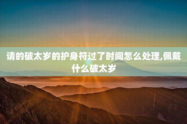 请的破太岁的护身符过了时间怎么处理,佩戴什么破太岁