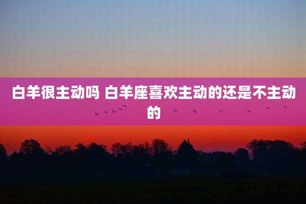 白羊很主动吗 白羊座喜欢主动的还是不主动的