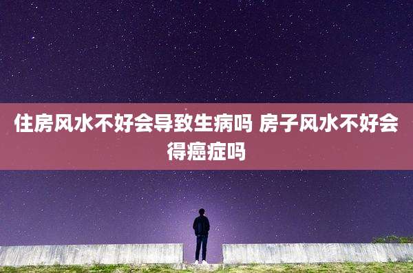 住房风水不好会导致生病吗 房子风水不好会得癌症吗