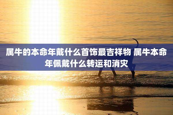 属牛的本命年戴什么首饰最吉祥物 属牛本命年佩戴什么转运和消灾