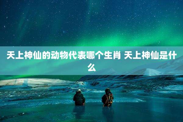 天上神仙的动物代表哪个生肖 天上神仙是什么