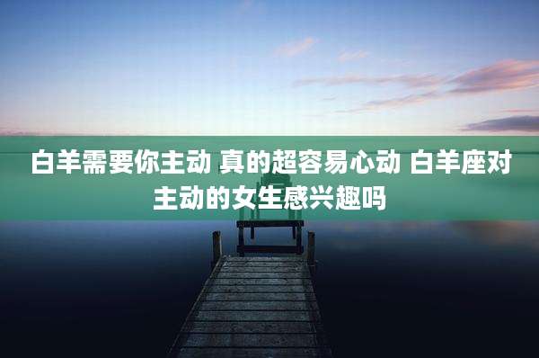 白羊需要你主动 真的超容易心动 白羊座对主动的女生感兴趣吗