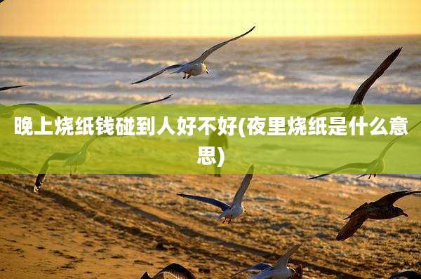 晚上烧纸钱碰到人好不好(夜里烧纸是什么意思)