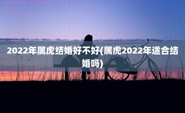 2022年属虎结婚好不好(属虎2022年适合结婚吗)