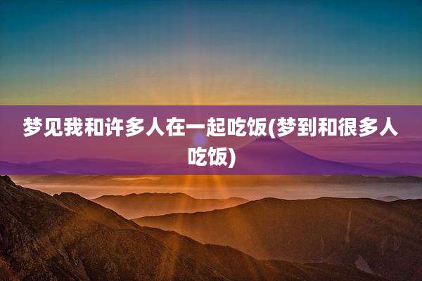 梦见我和许多人在一起吃饭(梦到和很多人吃饭)