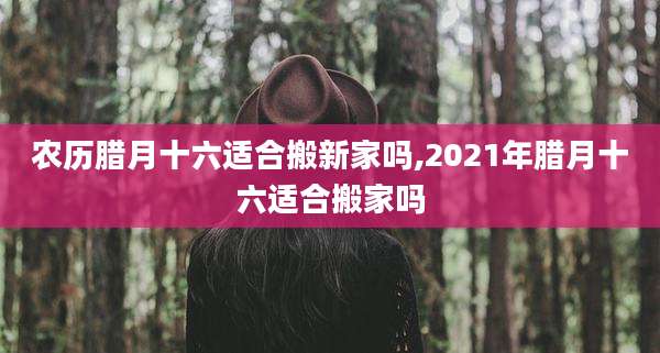 农历腊月十六适合搬新家吗,2021年腊月十六适合搬家吗