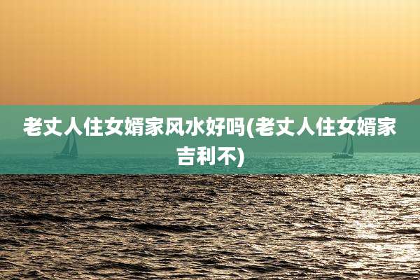 老丈人住女婿家风水好吗(老丈人住女婿家吉利不)