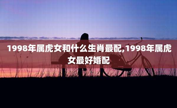 1998年属虎女和什么生肖最配,1998年属虎女最好婚配