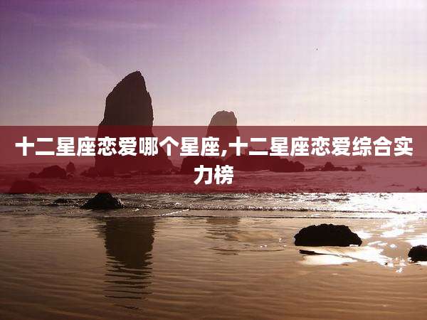 十二星座恋爱哪个星座,十二星座恋爱综合实力榜