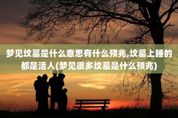 梦见坟墓是什么意思有什么预兆,坟墓上睡的都是活人(梦见很多坟墓是什么预兆)