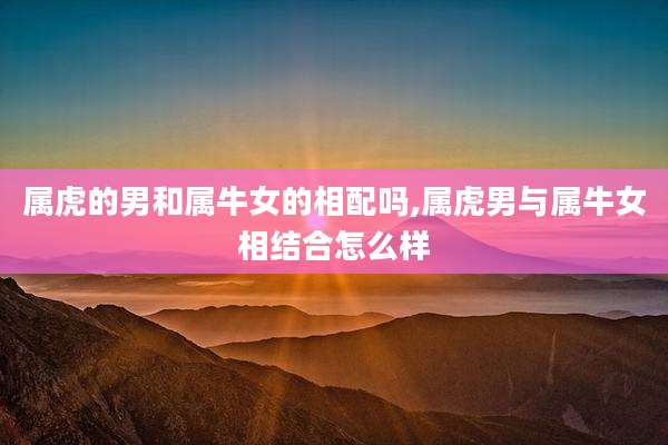 属虎的男和属牛女的相配吗,属虎男与属牛女相结合怎么样
