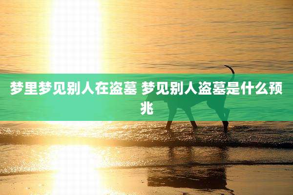 梦里梦见别人在盗墓 梦见别人盗墓是什么预兆