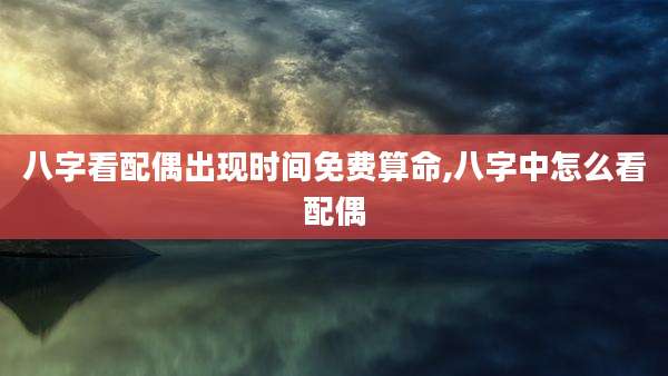 八字看配偶出现时间免费算命,八字中怎么看配偶