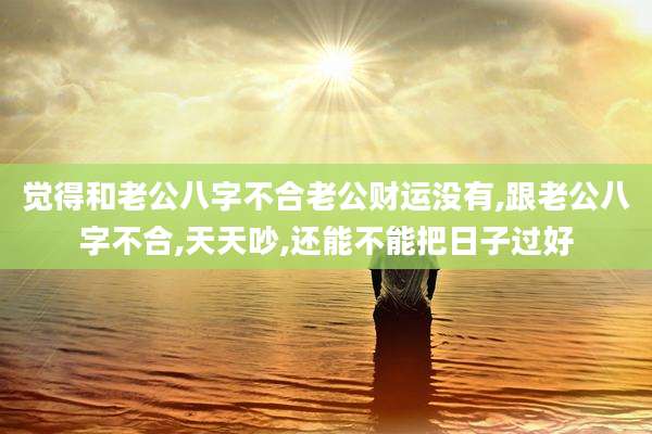 觉得和老公八字不合老公财运没有,跟老公八字不合,天天吵,还能不能把日子过好