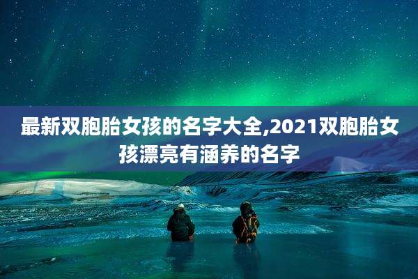 最新双胞胎女孩的名字大全,2021双胞胎女孩漂亮有涵养的名字