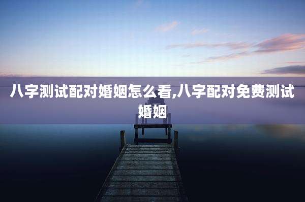 八字测试配对婚姻怎么看,八字配对免费测试婚姻