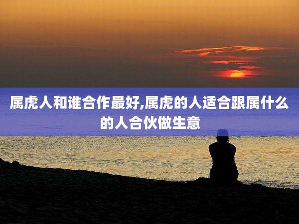 属虎人和谁合作最好,属虎的人适合跟属什么的人合伙做生意