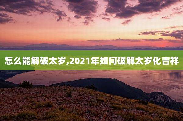 怎么能解破太岁,2021年如何破解太岁化吉祥