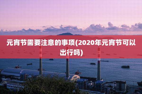 元宵节需要注意的事项(2020年元宵节可以出行吗)
