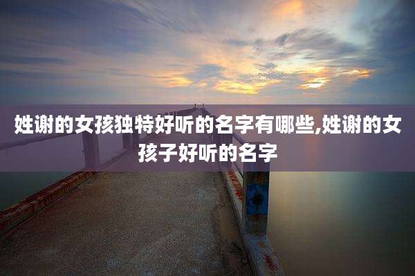 姓谢的女孩独特好听的名字有哪些,姓谢的女孩子好听的名字