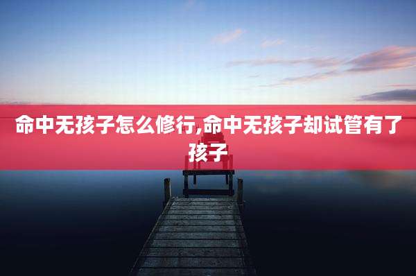 命中无孩子怎么修行,命中无孩子却试管有了孩子