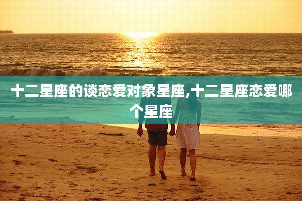 十二星座的谈恋爱对象星座,十二星座恋爱哪个星座