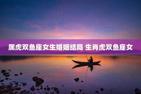 属虎双鱼座女生婚姻结局 生肖虎双鱼座女