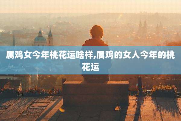 属鸡女今年桃花运啥样,属鸡的女人今年的桃花运
