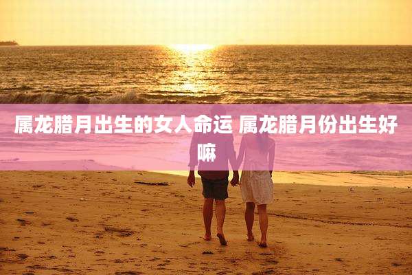属龙腊月出生的女人命运 属龙腊月份出生好嘛