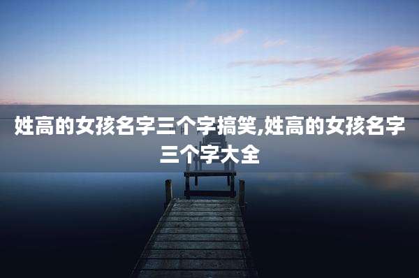 姓高的女孩名字三个字搞笑,姓高的女孩名字三个字大全