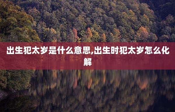 出生犯太岁是什么意思,出生时犯太岁怎么化解