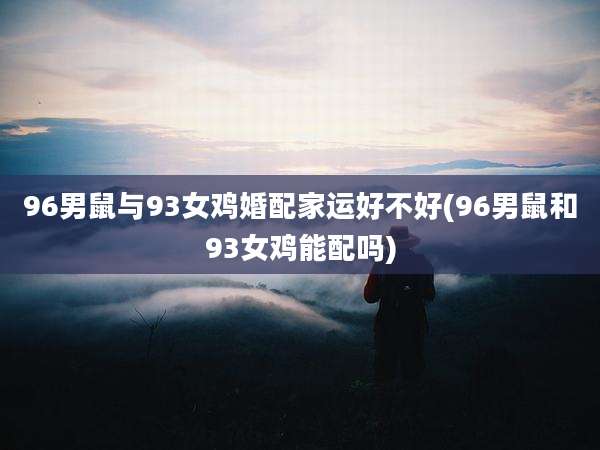 96男鼠与93女鸡婚配家运好不好(96男鼠和93女鸡能配吗)