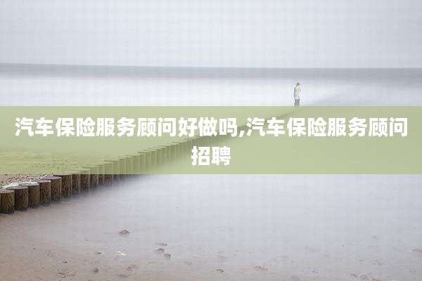汽车保险服务顾问好做吗,汽车保险服务顾问招聘