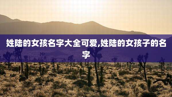 姓陆的女孩名字大全可爱,姓陆的女孩子的名字