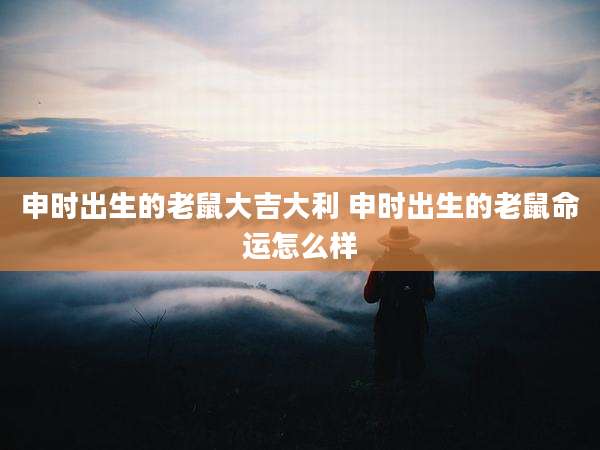 申时出生的老鼠大吉大利 申时出生的老鼠命运怎么样