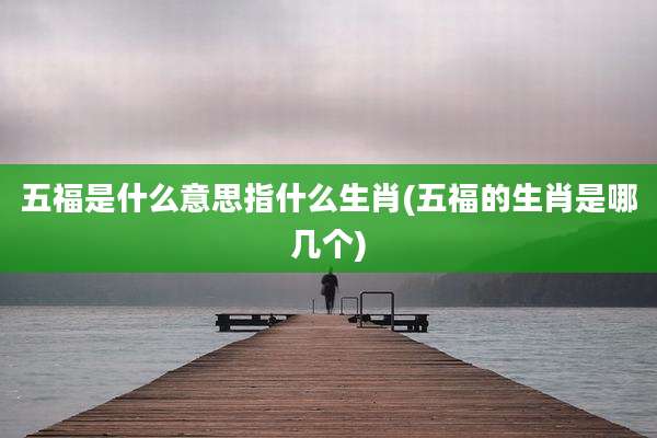 五福是什么意思指什么生肖(五福的生肖是哪几个)