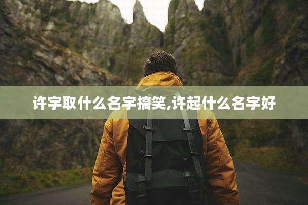 许字取什么名字搞笑,许起什么名字好