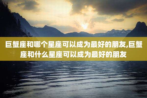 巨蟹座和哪个星座可以成为最好的朋友,巨蟹座和什么星座可以成为最好的朋友