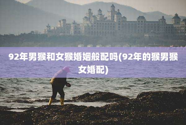 92年男猴和女猴婚姻般配吗(92年的猴男猴女婚配)