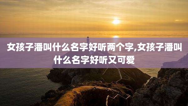 女孩子潘叫什么名字好听两个字,女孩子潘叫什么名字好听又可爱