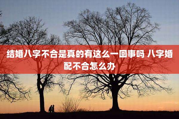 结婚八字不合是真的有这么一回事吗 八字婚配不合怎么办