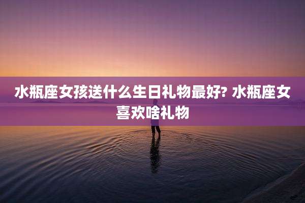 水瓶座女孩送什么生日礼物最好? 水瓶座女喜欢啥礼物