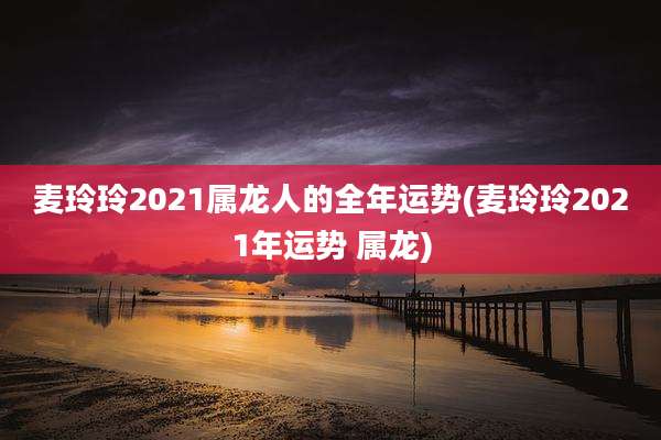 麦玲玲2021属龙人的全年运势(麦玲玲2021年运势 属龙)