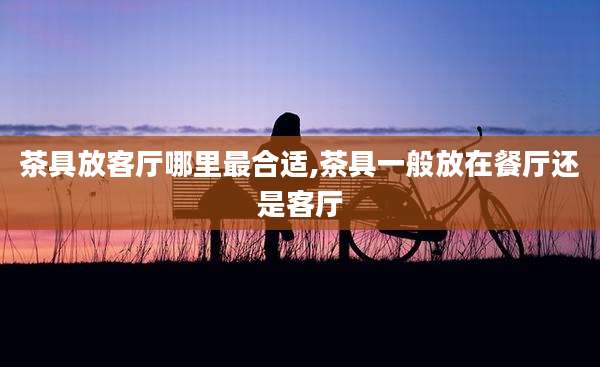 茶具放客厅哪里最合适,茶具一般放在餐厅还是客厅