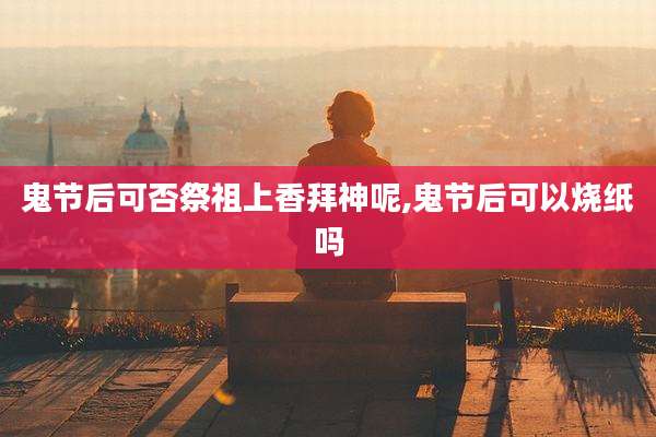 鬼节后可否祭祖上香拜神呢,鬼节后可以烧纸吗
