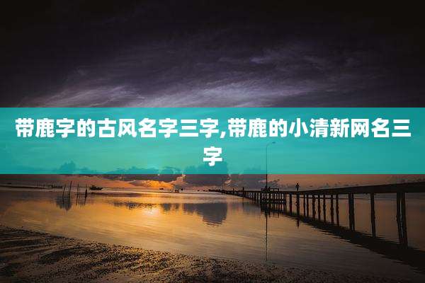 带鹿字的古风名字三字,带鹿的小清新网名三字